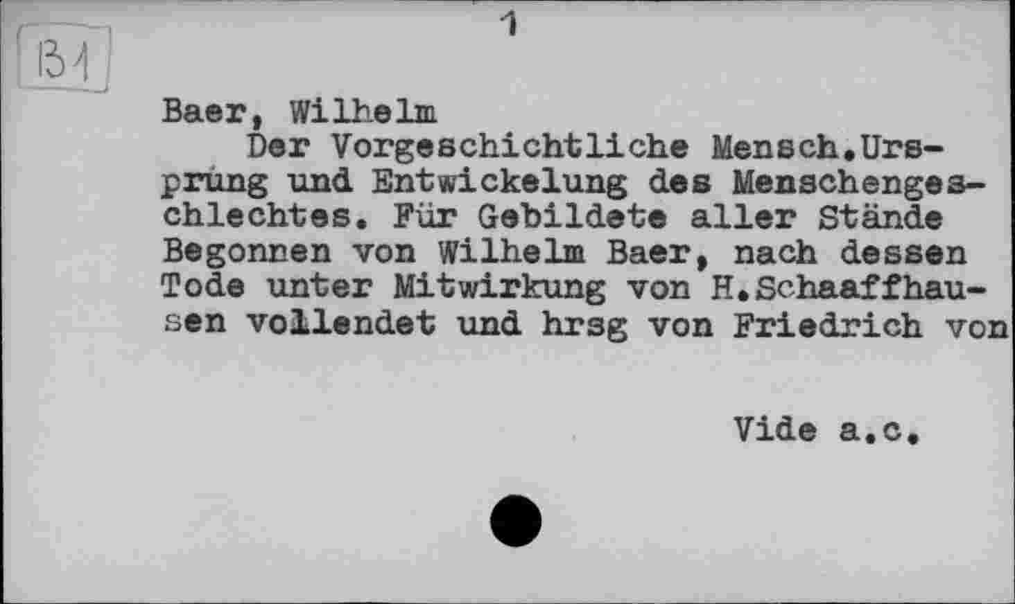 ﻿1
Baer, Wilhelm
Der Vorgeschichtliche Mensch.Ursprung und Entwickelung des Menschengeschlechtes. Für Gebildete aller Stände Begonnen von Wilhelm Baer, nach dessen Tode unter Mitwirkung von H.Schaaffhausen vollendet und hrsg von Friedrich von
Vide a.c.